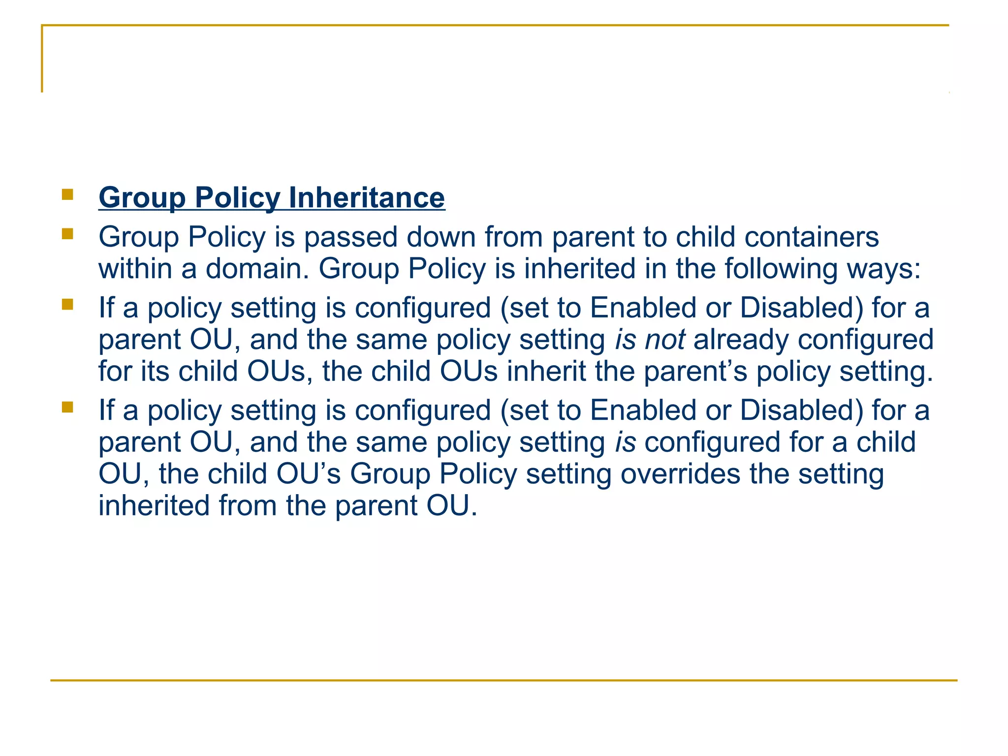    Group Policy Inheritance
   Group Policy is passed down from parent to child containers
    within a domain. Group Policy is inherited in the following ways:
   If a policy setting is configured (set to Enabled or Disabled) for a
    parent OU, and the same policy setting is not already configured
    for its child OUs, the child OUs inherit the parent’s policy setting.
   If a policy setting is configured (set to Enabled or Disabled) for a
    parent OU, and the same policy setting is configured for a child
    OU, the child OU’s Group Policy setting overrides the setting
    inherited from the parent OU.
 