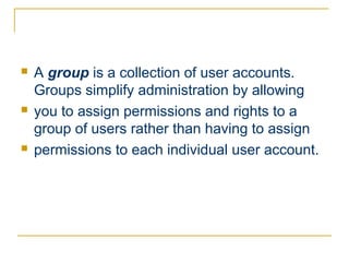    A group is a collection of user accounts.
    Groups simplify administration by allowing
   you to assign permissions and rights to a
    group of users rather than having to assign
   permissions to each individual user account.
 