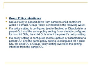    Group Policy Inheritance
   Group Policy is passed down from parent to child containers
    within a domain. Group Policy is inherited in the following ways:
   If a policy setting is configured (set to Enabled or Disabled) for a
    parent OU, and the same policy setting is not already configured
    for its child OUs, the child OUs inherit the parent’s policy setting.
   If a policy setting is configured (set to Enabled or Disabled) for a
    parent OU, and the same policy setting is configured for a child
    OU, the child OU’s Group Policy setting overrides the setting
    inherited from the parent OU.
 
