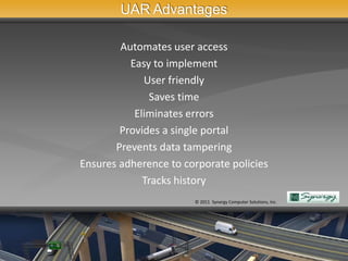 UAR Advantages

        Automates user access
          Easy to implement
             User friendly
              Saves time
           Eliminates errors
        Provides a single portal
       Prevents data tampering
Ensures adherence to corporate policies
             Tracks history
                       © 2011 Synergy Computer Solutions, Inc.
 
