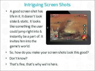 Intriguing Screen Shots

•

A good screen shot has
life in it. It doesn’t look
stale & static. It looks
like something the user
could jump right into &
instantly be a part of. It
invites him into the
game’s world.

•
•
•

So, how do you make your screen shots look this good?
Don’t know?
That’s ﬁne, that’s why we’re here.

 