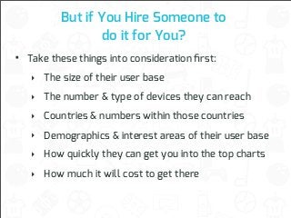 But if You Hire Someone to
do it for You?

•

Take these things into consideration ﬁrst:
‣ The size of their user base
‣ The number & type of devices they can reach
‣ Countries & numbers within those countries
‣ Demographics & interest areas of their user base
‣ How quickly they can get you into the top charts
‣ How much it will cost to get there

 