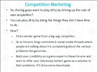Competition Marketing

•

So, the big guys want to play dirty by driving up the cost of

•

You can play dirty by doing the things they don’t have time

•

How?

user acquisition?
to do.

‣

Find a similar game from a big-wig competitor.

‣

Go to forums, blog comments & social media threads where
people are talking about it & complaining about the various
problems the game has.

‣

Build your credibility as a game expert in these forums and
start to offer your (obviously better) game as a solution to
their problems. It’ll drive some downloads.

 