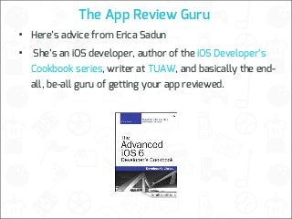 The App Review Guru

•
•

Here’s advice from Erica Sadun
She’s an iOS developer, author of the iOS Developer’s
Cookbook series, writer at TUAW, and basically the endall, be-all guru of getting your app reviewed.

 