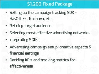 $1,200 Fixed Package

•

Setting up the campaign tracking SDK -

•
•
•
•

Reﬁning target audience

•

Deciding KPIs and tracking metrics for

HasOffers, Kochava, etc.
Selecting most effective advertising networks
Integrating SDKs
Advertising campaign setup: creative aspects &
ﬁnancial settings
effectiveness

 