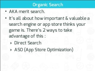 Organic Search

• AKA merit search.
• It’s all about how important & valuable a
search engine or app store thinks your
game is. There’s 2 ways to take
advantage of this :
‣ Direct Search
‣ ASO (App Store Optimization)

 