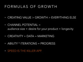F O R M U L A S O F G R O W T H
• CREATING VALUE > GROWTH > EVERYTHING ELSE
• CHANNEL POTENTIAL =  
audience size + desire for your product + longevity
• CREATIVITY + DATA = MARKETING
• ABILITY * ITERATIONS = PROGRESS
• SPEED IS THE KILLER APP.
 