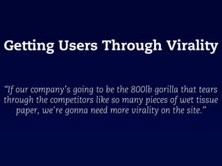 Getting Users Through Virality


“If our company’s going to be the 800lb gorilla that tears
through the competitors like so many pieces of wet tissue
    paper, we're gonna need more virality on the site.”
 