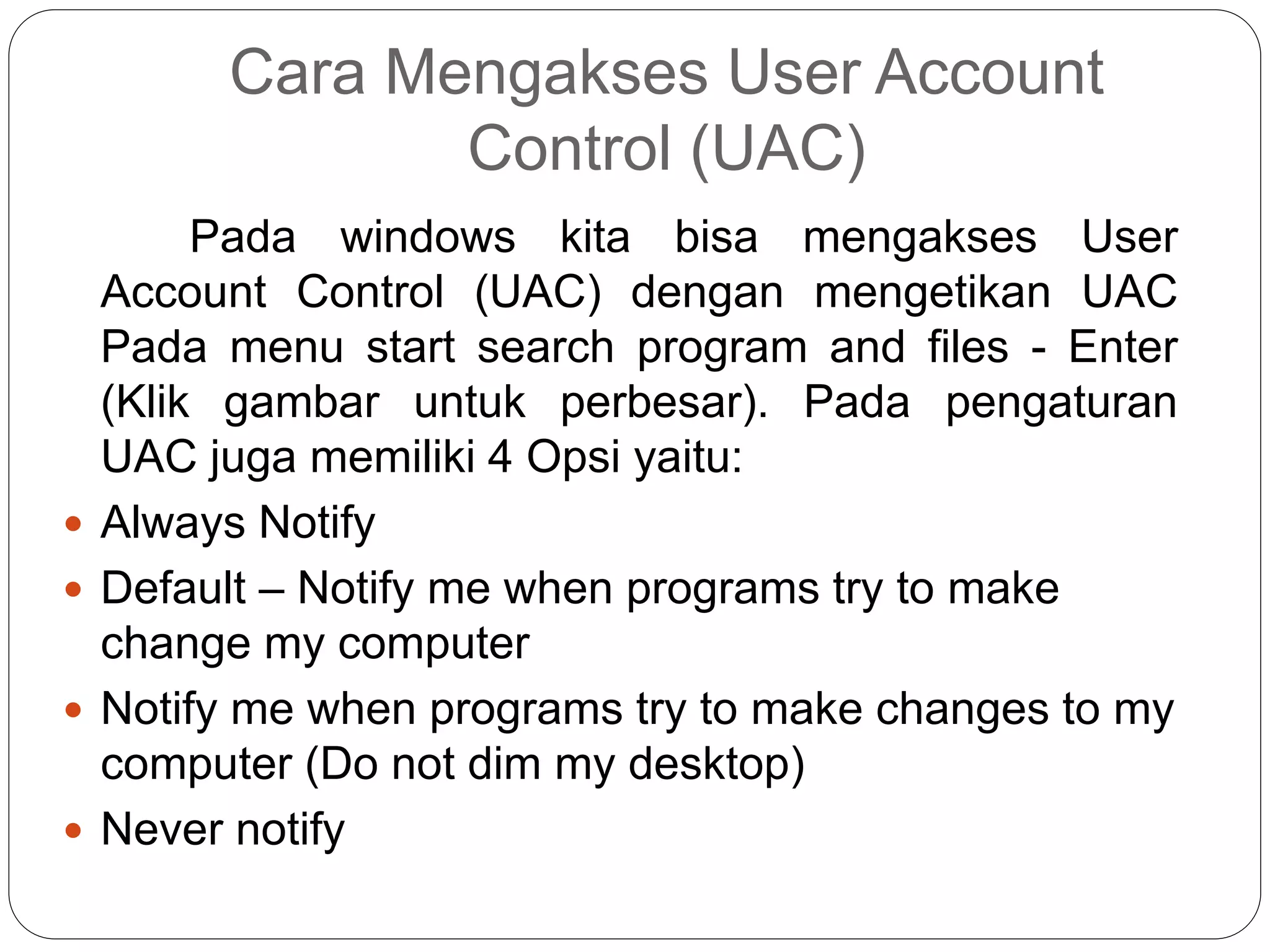 Cara Mengakses User Account
Control (UAC)
Pada windows kita bisa mengakses User
Account Control (UAC) dengan mengetikan UAC
Pada menu start search program and files - Enter
(Klik gambar untuk perbesar). Pada pengaturan
UAC juga memiliki 4 Opsi yaitu:
 Always Notify
 Default – Notify me when programs try to make
change my computer
 Notify me when programs try to make changes to my
computer (Do not dim my desktop)
 Never notify
 