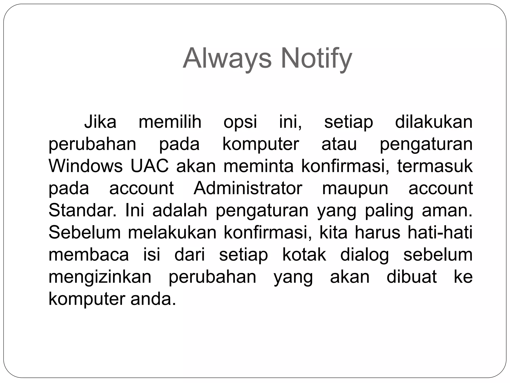 Always Notify
Jika memilih opsi ini, setiap dilakukan
perubahan pada komputer atau pengaturan
Windows UAC akan meminta konfirmasi, termasuk
pada account Administrator maupun account
Standar. Ini adalah pengaturan yang paling aman.
Sebelum melakukan konfirmasi, kita harus hati-hati
membaca isi dari setiap kotak dialog sebelum
mengizinkan perubahan yang akan dibuat ke
komputer anda.
 