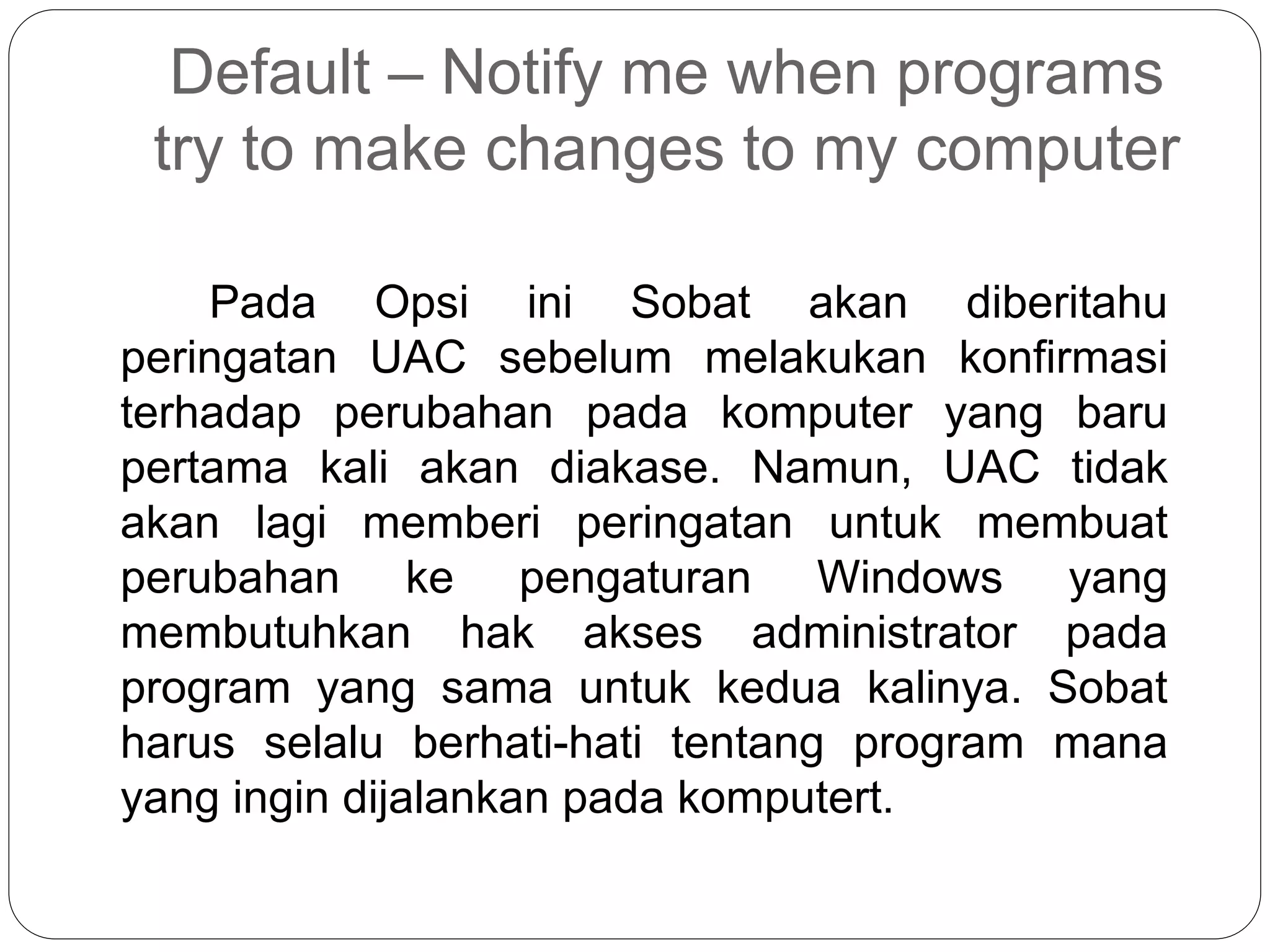Default – Notify me when programs
try to make changes to my computer
Pada Opsi ini Sobat akan diberitahu
peringatan UAC sebelum melakukan konfirmasi
terhadap perubahan pada komputer yang baru
pertama kali akan diakase. Namun, UAC tidak
akan lagi memberi peringatan untuk membuat
perubahan ke pengaturan Windows yang
membutuhkan hak akses administrator pada
program yang sama untuk kedua kalinya. Sobat
harus selalu berhati-hati tentang program mana
yang ingin dijalankan pada komputert.
 