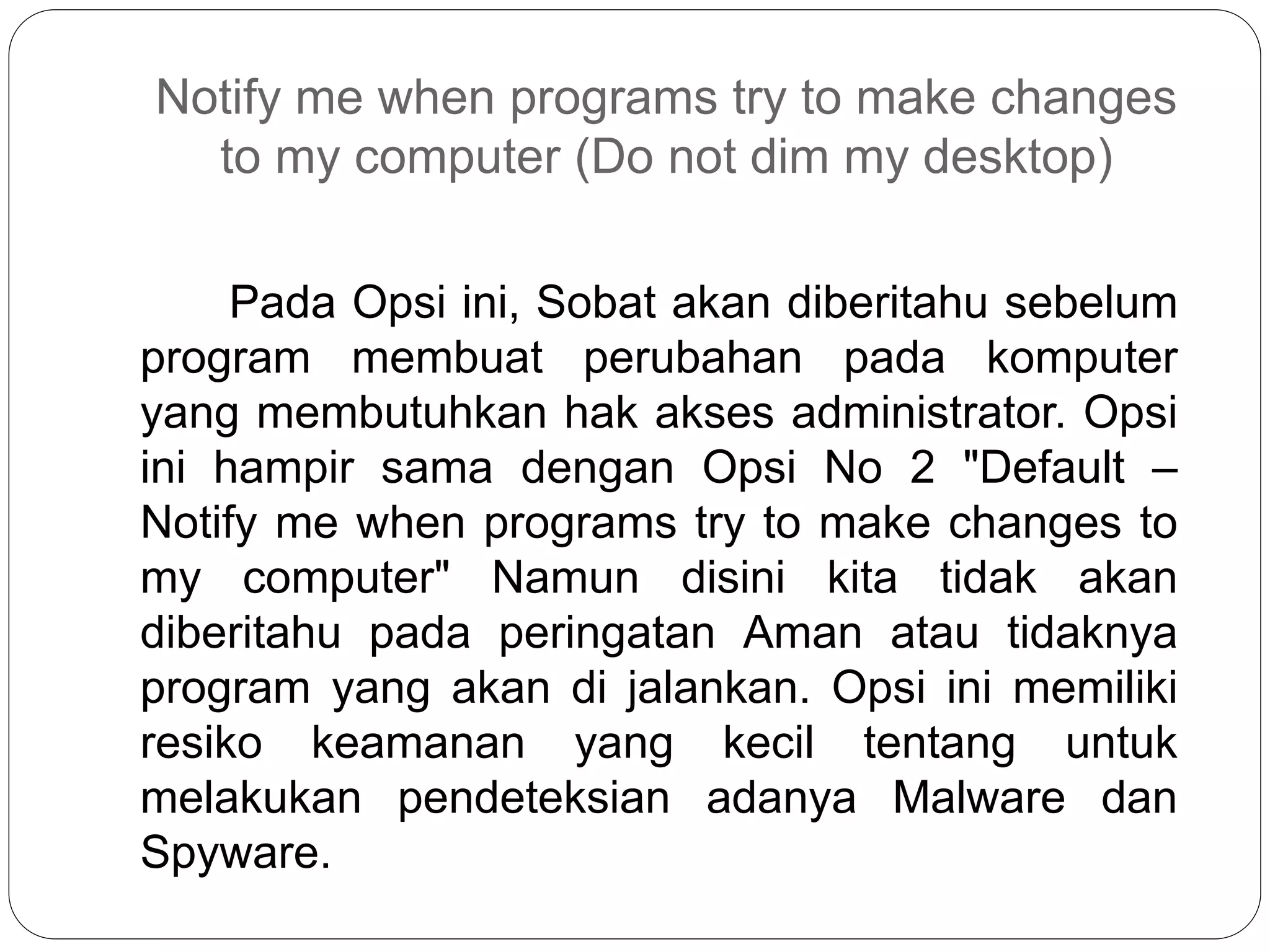 Notify me when programs try to make changes
to my computer (Do not dim my desktop)
Pada Opsi ini, Sobat akan diberitahu sebelum
program membuat perubahan pada komputer
yang membutuhkan hak akses administrator. Opsi
ini hampir sama dengan Opsi No 2 "Default –
Notify me when programs try to make changes to
my computer" Namun disini kita tidak akan
diberitahu pada peringatan Aman atau tidaknya
program yang akan di jalankan. Opsi ini memiliki
resiko keamanan yang kecil tentang untuk
melakukan pendeteksian adanya Malware dan
Spyware.
 