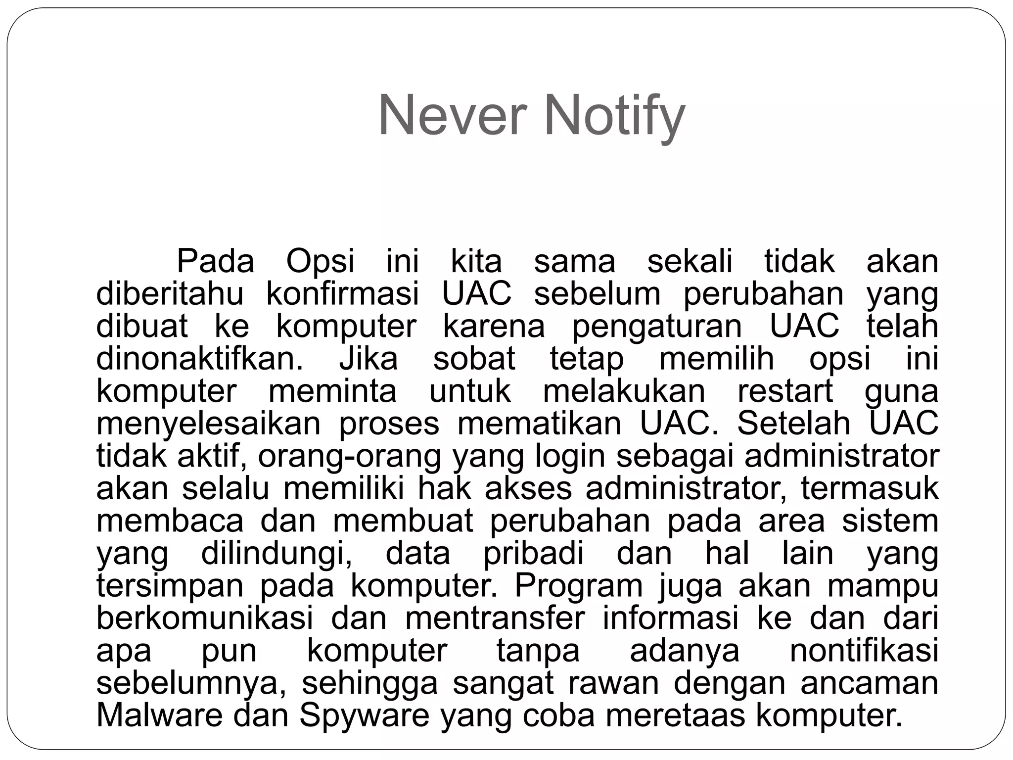 Never Notify
Pada Opsi ini kita sama sekali tidak akan
diberitahu konfirmasi UAC sebelum perubahan yang
dibuat ke komputer karena pengaturan UAC telah
dinonaktifkan. Jika sobat tetap memilih opsi ini
komputer meminta untuk melakukan restart guna
menyelesaikan proses mematikan UAC. Setelah UAC
tidak aktif, orang-orang yang login sebagai administrator
akan selalu memiliki hak akses administrator, termasuk
membaca dan membuat perubahan pada area sistem
yang dilindungi, data pribadi dan hal lain yang
tersimpan pada komputer. Program juga akan mampu
berkomunikasi dan mentransfer informasi ke dan dari
apa pun komputer tanpa adanya nontifikasi
sebelumnya, sehingga sangat rawan dengan ancaman
Malware dan Spyware yang coba meretaas komputer.
 