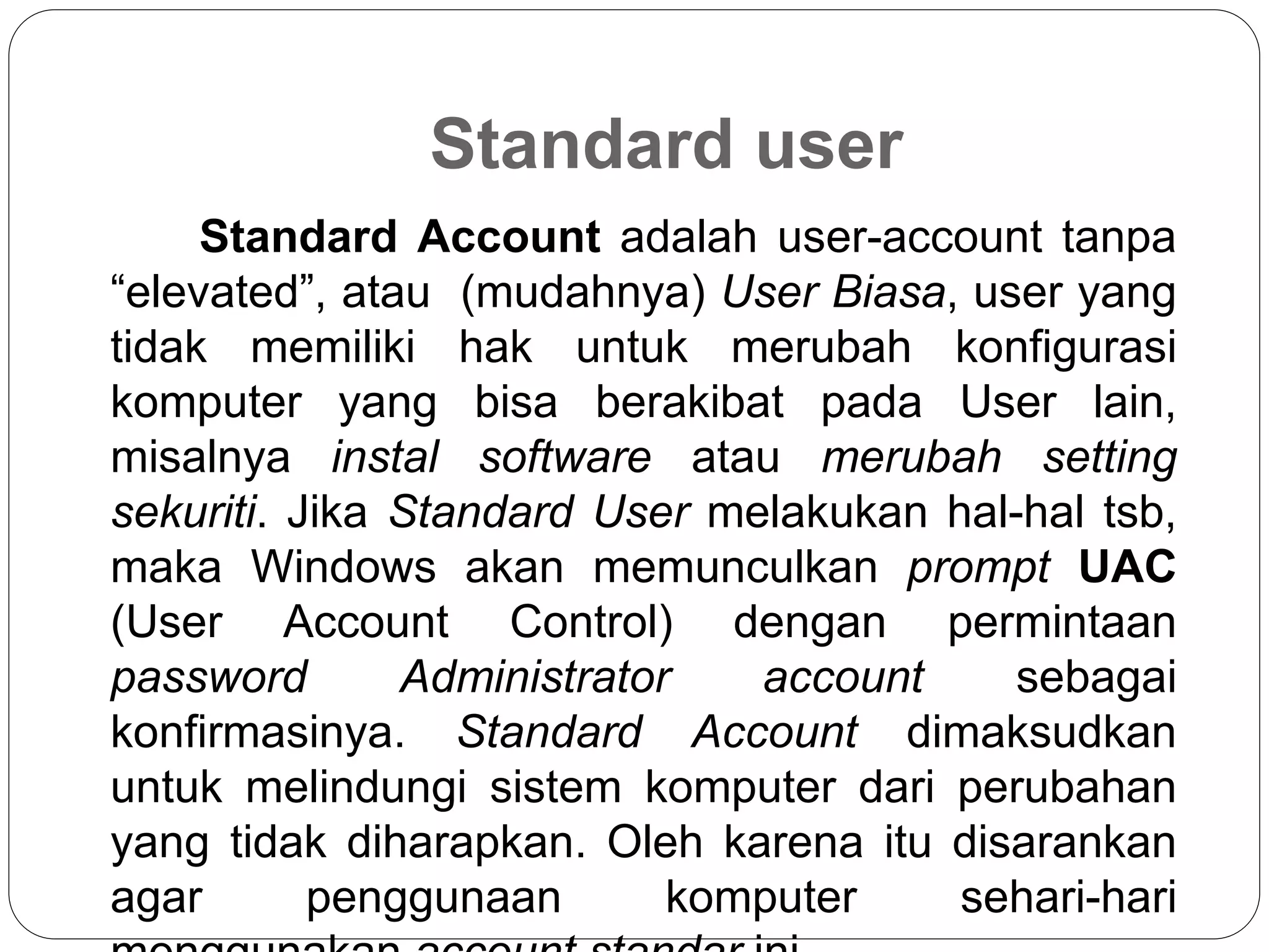 Standard user
Standard Account adalah user-account tanpa
“elevated”, atau (mudahnya) User Biasa, user yang
tidak memiliki hak untuk merubah konfigurasi
komputer yang bisa berakibat pada User lain,
misalnya instal software atau merubah setting
sekuriti. Jika Standard User melakukan hal-hal tsb,
maka Windows akan memunculkan prompt UAC
(User Account Control) dengan permintaan
password Administrator account sebagai
konfirmasinya. Standard Account dimaksudkan
untuk melindungi sistem komputer dari perubahan
yang tidak diharapkan. Oleh karena itu disarankan
agar penggunaan komputer sehari-hari
 