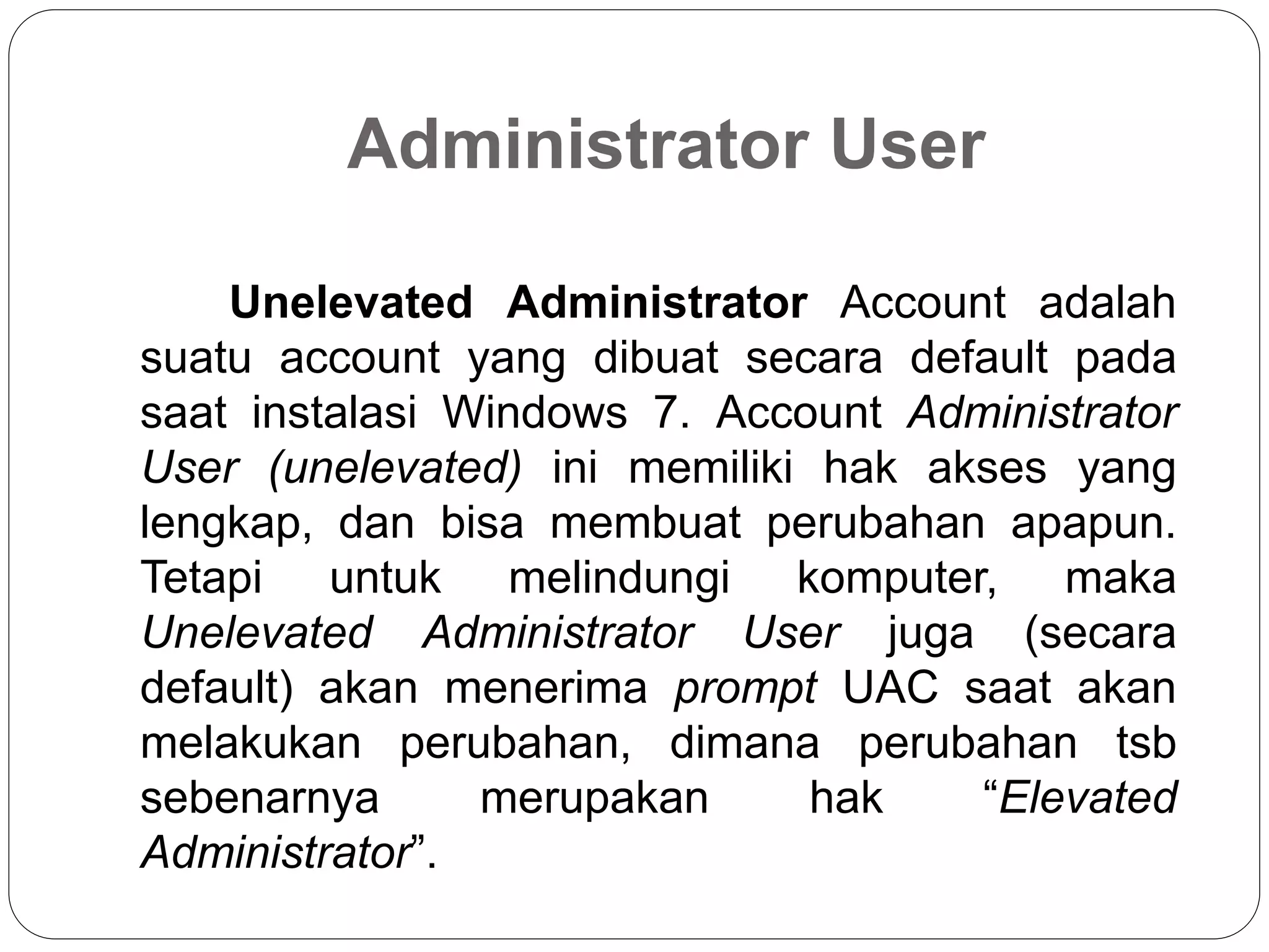 Administrator User
Unelevated Administrator Account adalah
suatu account yang dibuat secara default pada
saat instalasi Windows 7. Account Administrator
User (unelevated) ini memiliki hak akses yang
lengkap, dan bisa membuat perubahan apapun.
Tetapi untuk melindungi komputer, maka
Unelevated Administrator User juga (secara
default) akan menerima prompt UAC saat akan
melakukan perubahan, dimana perubahan tsb
sebenarnya merupakan hak “Elevated
Administrator”.
 