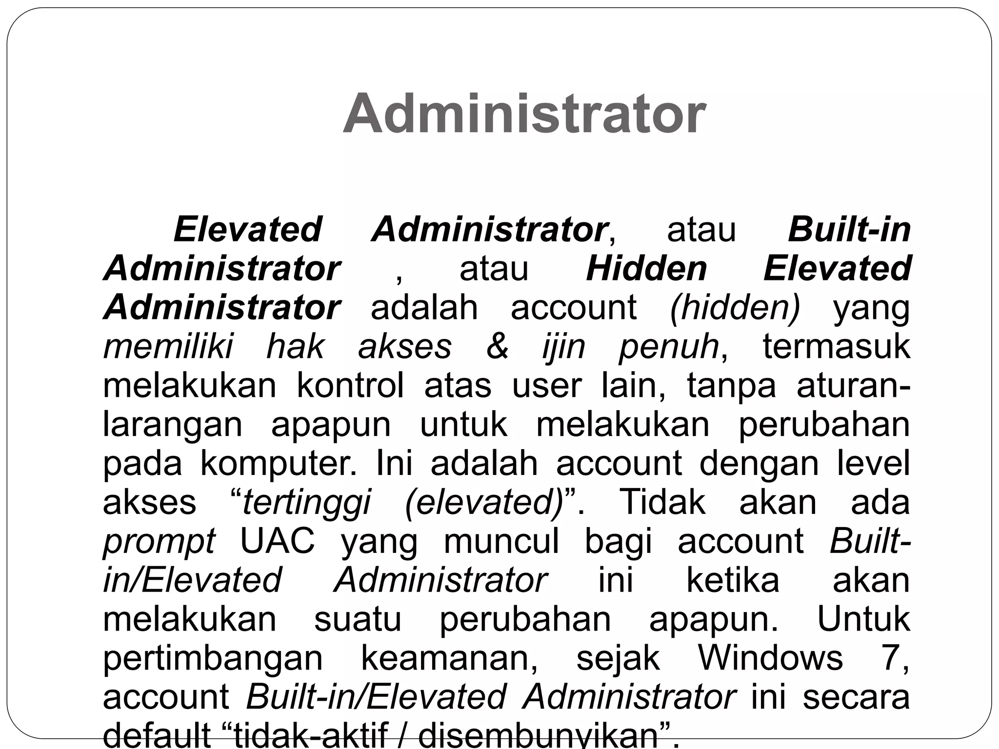 Administrator
Elevated Administrator, atau Built-in
Administrator , atau Hidden Elevated
Administrator adalah account (hidden) yang
memiliki hak akses & ijin penuh, termasuk
melakukan kontrol atas user lain, tanpa aturan-
larangan apapun untuk melakukan perubahan
pada komputer. Ini adalah account dengan level
akses “tertinggi (elevated)”. Tidak akan ada
prompt UAC yang muncul bagi account Built-
in/Elevated Administrator ini ketika akan
melakukan suatu perubahan apapun. Untuk
pertimbangan keamanan, sejak Windows 7,
account Built-in/Elevated Administrator ini secara
default “tidak-aktif / disembunyikan”.
 