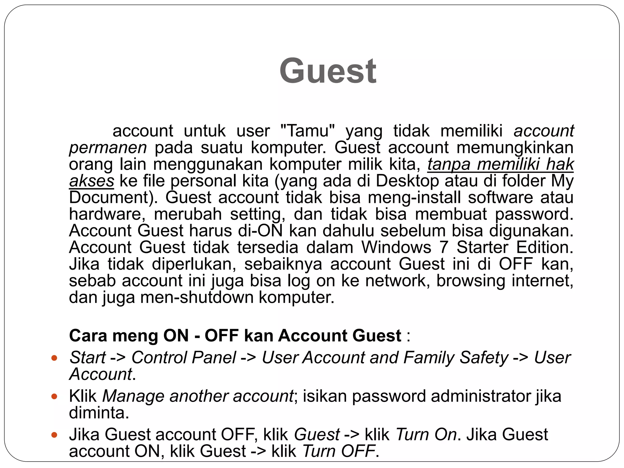 Guest
account untuk user "Tamu" yang tidak memiliki account
permanen pada suatu komputer. Guest account memungkinkan
orang lain menggunakan komputer milik kita, tanpa memiliki hak
akses ke file personal kita (yang ada di Desktop atau di folder My
Document). Guest account tidak bisa meng-install software atau
hardware, merubah setting, dan tidak bisa membuat password.
Account Guest harus di-ON kan dahulu sebelum bisa digunakan.
Account Guest tidak tersedia dalam Windows 7 Starter Edition.
Jika tidak diperlukan, sebaiknya account Guest ini di OFF kan,
sebab account ini juga bisa log on ke network, browsing internet,
dan juga men-shutdown komputer.
Cara meng ON - OFF kan Account Guest :
 Start -> Control Panel -> User Account and Family Safety -> User
Account.
 Klik Manage another account; isikan password administrator jika
diminta.
 Jika Guest account OFF, klik Guest -> klik Turn On. Jika Guest
account ON, klik Guest -> klik Turn OFF.
 