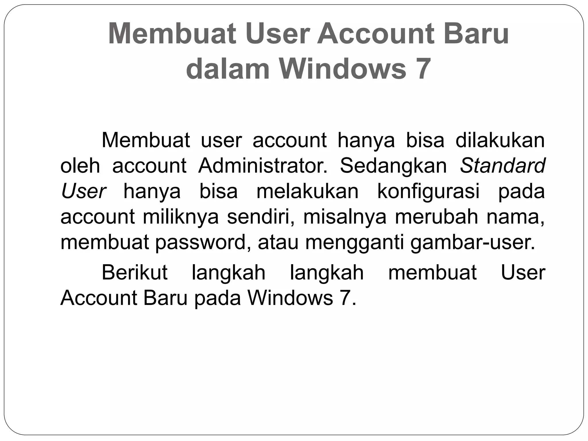 Membuat User Account Baru
dalam Windows 7
Membuat user account hanya bisa dilakukan
oleh account Administrator. Sedangkan Standard
User hanya bisa melakukan konfigurasi pada
account miliknya sendiri, misalnya merubah nama,
membuat password, atau mengganti gambar-user.
Berikut langkah langkah membuat User
Account Baru pada Windows 7.
 