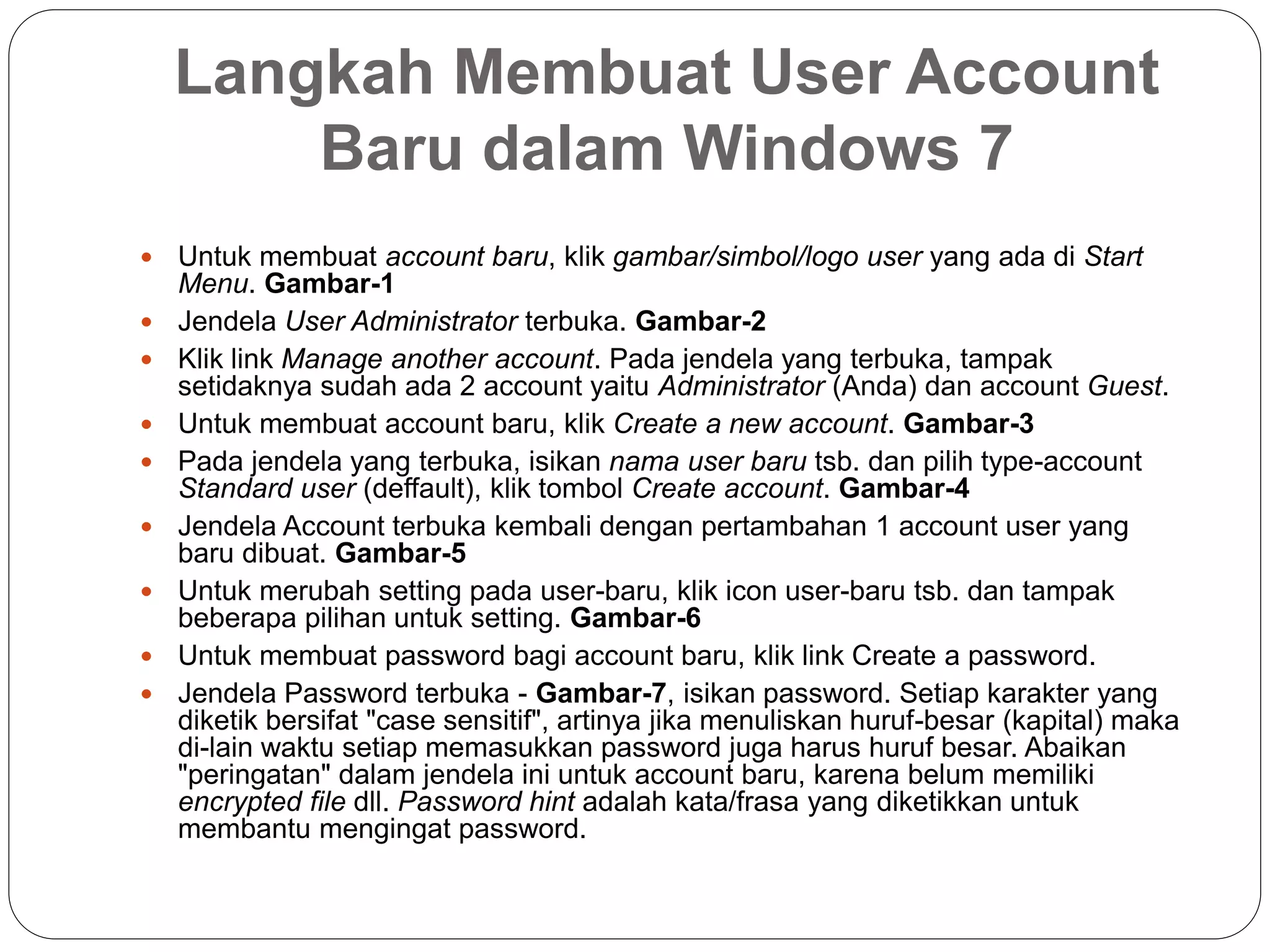 Langkah Membuat User Account
Baru dalam Windows 7
 Untuk membuat account baru, klik gambar/simbol/logo user yang ada di Start
Menu. Gambar-1
 Jendela User Administrator terbuka. Gambar-2
 Klik link Manage another account. Pada jendela yang terbuka, tampak
setidaknya sudah ada 2 account yaitu Administrator (Anda) dan account Guest.
 Untuk membuat account baru, klik Create a new account. Gambar-3
 Pada jendela yang terbuka, isikan nama user baru tsb. dan pilih type-account
Standard user (deffault), klik tombol Create account. Gambar-4
 Jendela Account terbuka kembali dengan pertambahan 1 account user yang
baru dibuat. Gambar-5
 Untuk merubah setting pada user-baru, klik icon user-baru tsb. dan tampak
beberapa pilihan untuk setting. Gambar-6
 Untuk membuat password bagi account baru, klik link Create a password.
 Jendela Password terbuka - Gambar-7, isikan password. Setiap karakter yang
diketik bersifat "case sensitif", artinya jika menuliskan huruf-besar (kapital) maka
di-lain waktu setiap memasukkan password juga harus huruf besar. Abaikan
"peringatan" dalam jendela ini untuk account baru, karena belum memiliki
encrypted file dll. Password hint adalah kata/frasa yang diketikkan untuk
membantu mengingat password.
 