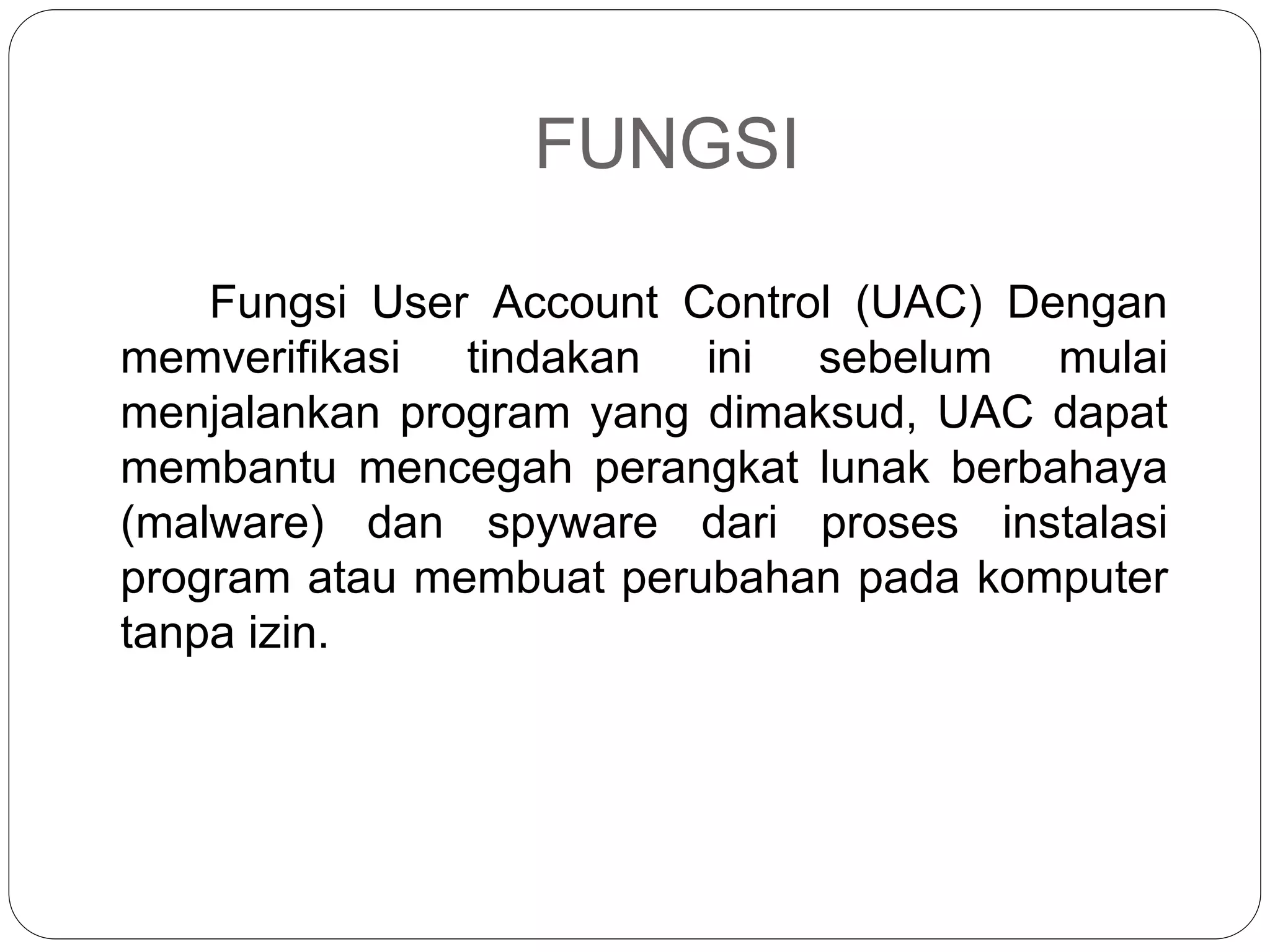 FUNGSI
Fungsi User Account Control (UAC) Dengan
memverifikasi tindakan ini sebelum mulai
menjalankan program yang dimaksud, UAC dapat
membantu mencegah perangkat lunak berbahaya
(malware) dan spyware dari proses instalasi
program atau membuat perubahan pada komputer
tanpa izin.
 