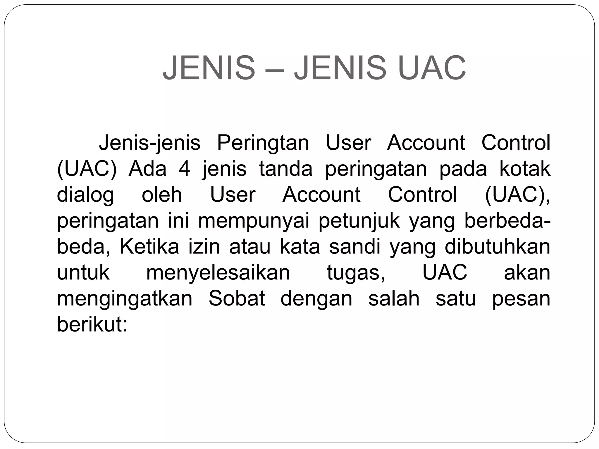JENIS – JENIS UAC
Jenis-jenis Peringtan User Account Control
(UAC) Ada 4 jenis tanda peringatan pada kotak
dialog oleh User Account Control (UAC),
peringatan ini mempunyai petunjuk yang berbeda-
beda, Ketika izin atau kata sandi yang dibutuhkan
untuk menyelesaikan tugas, UAC akan
mengingatkan Sobat dengan salah satu pesan
berikut:
 