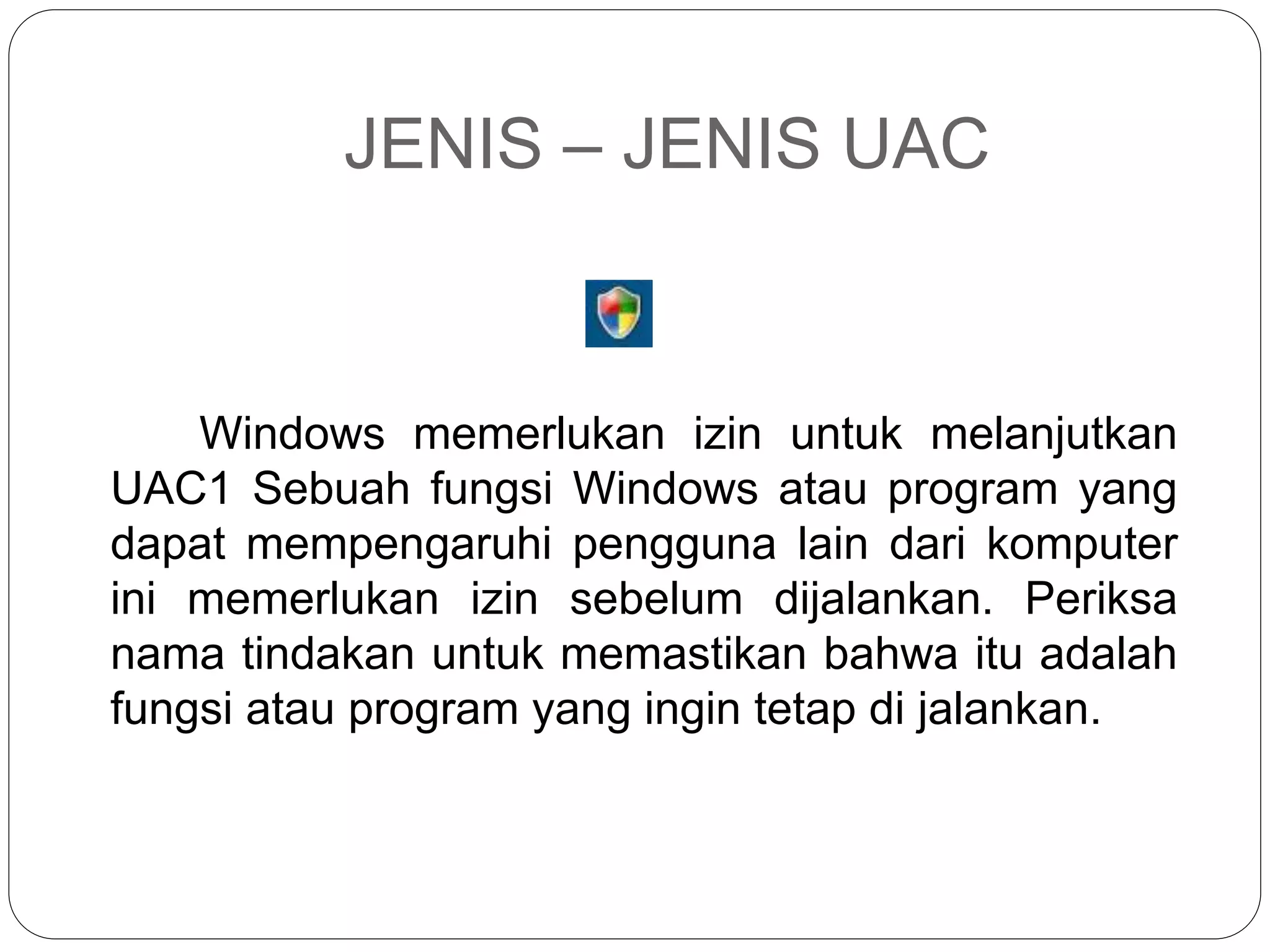 JENIS – JENIS UAC
Windows memerlukan izin untuk melanjutkan
UAC1 Sebuah fungsi Windows atau program yang
dapat mempengaruhi pengguna lain dari komputer
ini memerlukan izin sebelum dijalankan. Periksa
nama tindakan untuk memastikan bahwa itu adalah
fungsi atau program yang ingin tetap di jalankan.
 