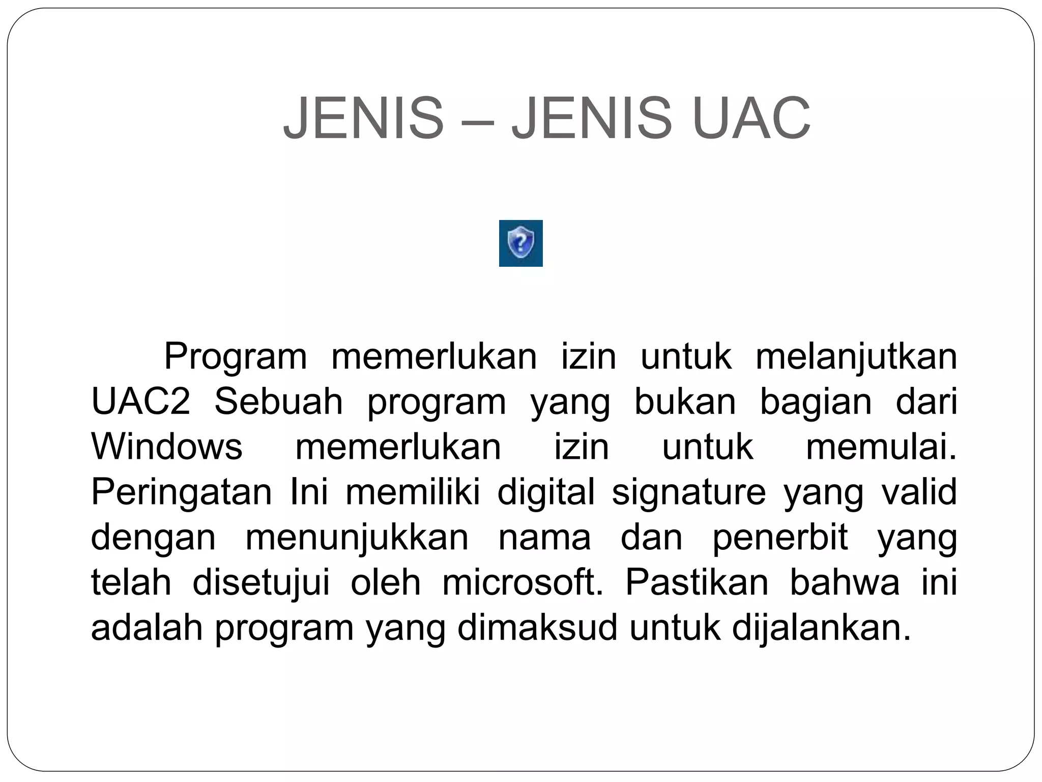 JENIS – JENIS UAC
Program memerlukan izin untuk melanjutkan
UAC2 Sebuah program yang bukan bagian dari
Windows memerlukan izin untuk memulai.
Peringatan Ini memiliki digital signature yang valid
dengan menunjukkan nama dan penerbit yang
telah disetujui oleh microsoft. Pastikan bahwa ini
adalah program yang dimaksud untuk dijalankan.
 