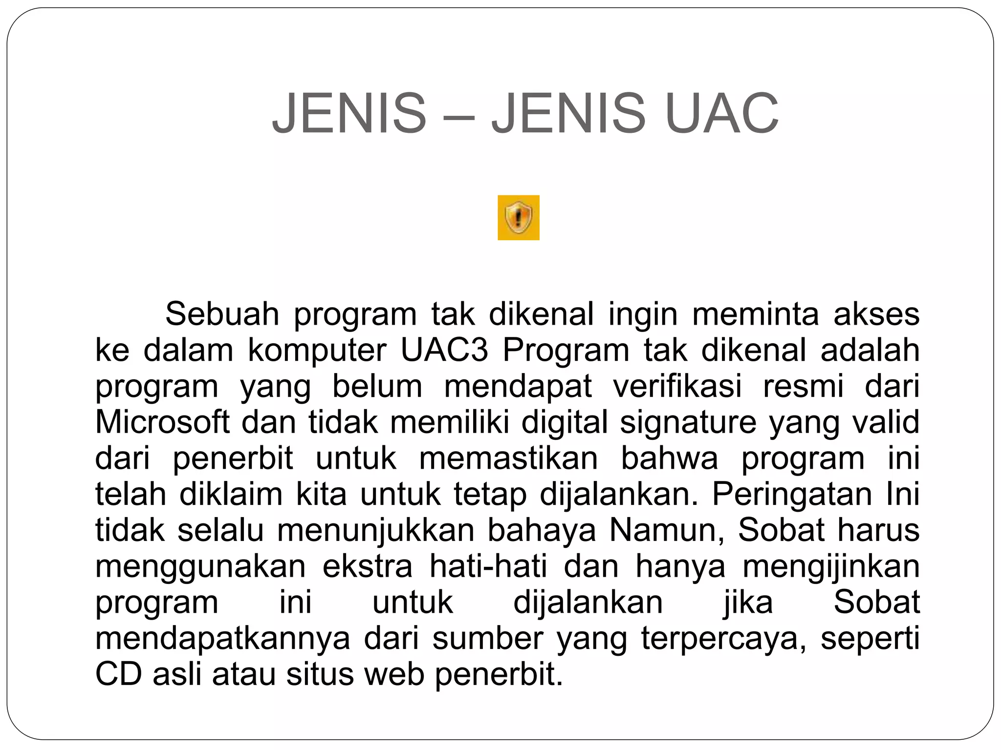 JENIS – JENIS UAC
Sebuah program tak dikenal ingin meminta akses
ke dalam komputer UAC3 Program tak dikenal adalah
program yang belum mendapat verifikasi resmi dari
Microsoft dan tidak memiliki digital signature yang valid
dari penerbit untuk memastikan bahwa program ini
telah diklaim kita untuk tetap dijalankan. Peringatan Ini
tidak selalu menunjukkan bahaya Namun, Sobat harus
menggunakan ekstra hati-hati dan hanya mengijinkan
program ini untuk dijalankan jika Sobat
mendapatkannya dari sumber yang terpercaya, seperti
CD asli atau situs web penerbit.
 