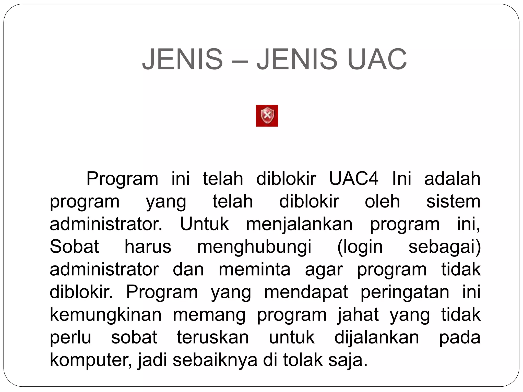 JENIS – JENIS UAC
Program ini telah diblokir UAC4 Ini adalah
program yang telah diblokir oleh sistem
administrator. Untuk menjalankan program ini,
Sobat harus menghubungi (login sebagai)
administrator dan meminta agar program tidak
diblokir. Program yang mendapat peringatan ini
kemungkinan memang program jahat yang tidak
perlu sobat teruskan untuk dijalankan pada
komputer, jadi sebaiknya di tolak saja.
 