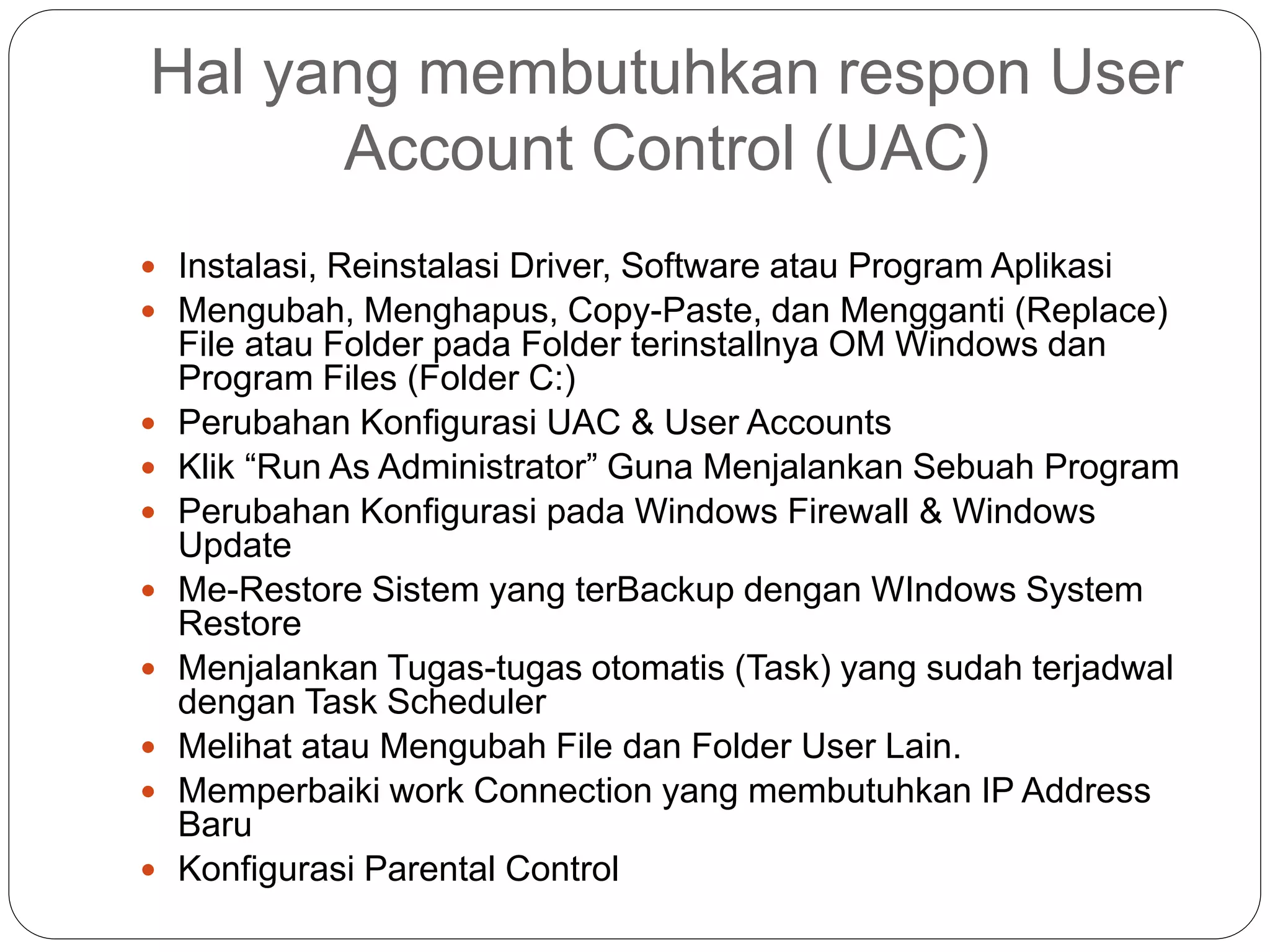 Hal yang membutuhkan respon User
Account Control (UAC)
 Instalasi, Reinstalasi Driver, Software atau Program Aplikasi
 Mengubah, Menghapus, Copy-Paste, dan Mengganti (Replace)
File atau Folder pada Folder terinstallnya OM Windows dan
Program Files (Folder C:)
 Perubahan Konfigurasi UAC & User Accounts
 Klik “Run As Administrator” Guna Menjalankan Sebuah Program
 Perubahan Konfigurasi pada Windows Firewall & Windows
Update
 Me-Restore Sistem yang terBackup dengan WIndows System
Restore
 Menjalankan Tugas-tugas otomatis (Task) yang sudah terjadwal
dengan Task Scheduler
 Melihat atau Mengubah File dan Folder User Lain.
 Memperbaiki work Connection yang membutuhkan IP Address
Baru
 Konfigurasi Parental Control
 