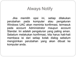 Always Notify
Jika memilih opsi ini, setiap dilakukan
perubahan pada komputer atau pengaturan
Windows UAC akan meminta konfirmasi, termasuk
pada account Administrator maupun account
Standar. Ini adalah pengaturan yang paling aman.
Sebelum melakukan konfirmasi, kita harus hati-hati
membaca isi dari setiap kotak dialog sebelum
mengizinkan perubahan yang akan dibuat ke
komputer anda.
 