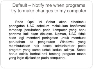 Default – Notify me when programs
try to make changes to my computer
Pada Opsi ini Sobat akan diberitahu
peringatan UAC sebelum melakukan konfirmasi
terhadap perubahan pada komputer yang baru
pertama kali akan diakase. Namun, UAC tidak
akan lagi memberi peringatan untuk membuat
perubahan ke pengaturan Windows yang
membutuhkan hak akses administrator pada
program yang sama untuk kedua kalinya. Sobat
harus selalu berhati-hati tentang program mana
yang ingin dijalankan pada komputert.
 