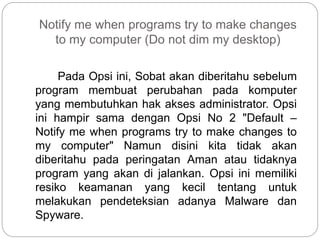 Notify me when programs try to make changes
to my computer (Do not dim my desktop)
Pada Opsi ini, Sobat akan diberitahu sebelum
program membuat perubahan pada komputer
yang membutuhkan hak akses administrator. Opsi
ini hampir sama dengan Opsi No 2 "Default –
Notify me when programs try to make changes to
my computer" Namun disini kita tidak akan
diberitahu pada peringatan Aman atau tidaknya
program yang akan di jalankan. Opsi ini memiliki
resiko keamanan yang kecil tentang untuk
melakukan pendeteksian adanya Malware dan
Spyware.
 