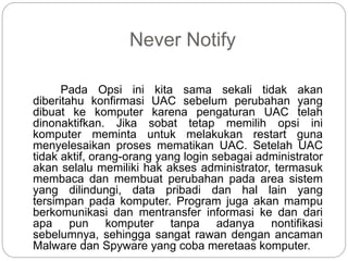 Never Notify
Pada Opsi ini kita sama sekali tidak akan
diberitahu konfirmasi UAC sebelum perubahan yang
dibuat ke komputer karena pengaturan UAC telah
dinonaktifkan. Jika sobat tetap memilih opsi ini
komputer meminta untuk melakukan restart guna
menyelesaikan proses mematikan UAC. Setelah UAC
tidak aktif, orang-orang yang login sebagai administrator
akan selalu memiliki hak akses administrator, termasuk
membaca dan membuat perubahan pada area sistem
yang dilindungi, data pribadi dan hal lain yang
tersimpan pada komputer. Program juga akan mampu
berkomunikasi dan mentransfer informasi ke dan dari
apa pun komputer tanpa adanya nontifikasi
sebelumnya, sehingga sangat rawan dengan ancaman
Malware dan Spyware yang coba meretaas komputer.
 