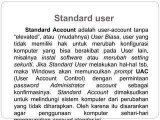 Standard user
Standard Account adalah user-account tanpa
“elevated”, atau (mudahnya) User Biasa, user yang
tidak memiliki hak untuk merubah konfigurasi
komputer yang bisa berakibat pada User lain,
misalnya instal software atau merubah setting
sekuriti. Jika Standard User melakukan hal-hal tsb,
maka Windows akan memunculkan prompt UAC
(User Account Control) dengan permintaan
password Administrator account sebagai
konfirmasinya. Standard Account dimaksudkan
untuk melindungi sistem komputer dari perubahan
yang tidak diharapkan. Oleh karena itu disarankan
agar penggunaan komputer sehari-hari
 