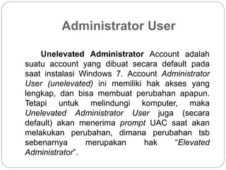 Administrator User
Unelevated Administrator Account adalah
suatu account yang dibuat secara default pada
saat instalasi Windows 7. Account Administrator
User (unelevated) ini memiliki hak akses yang
lengkap, dan bisa membuat perubahan apapun.
Tetapi untuk melindungi komputer, maka
Unelevated Administrator User juga (secara
default) akan menerima prompt UAC saat akan
melakukan perubahan, dimana perubahan tsb
sebenarnya merupakan hak “Elevated
Administrator”.
 