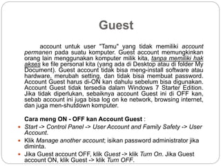 Guest
account untuk user "Tamu" yang tidak memiliki account
permanen pada suatu komputer. Guest account memungkinkan
orang lain menggunakan komputer milik kita, tanpa memiliki hak
akses ke file personal kita (yang ada di Desktop atau di folder My
Document). Guest account tidak bisa meng-install software atau
hardware, merubah setting, dan tidak bisa membuat password.
Account Guest harus di-ON kan dahulu sebelum bisa digunakan.
Account Guest tidak tersedia dalam Windows 7 Starter Edition.
Jika tidak diperlukan, sebaiknya account Guest ini di OFF kan,
sebab account ini juga bisa log on ke network, browsing internet,
dan juga men-shutdown komputer.
Cara meng ON - OFF kan Account Guest :
 Start -> Control Panel -> User Account and Family Safety -> User
Account.
 Klik Manage another account; isikan password administrator jika
diminta.
 Jika Guest account OFF, klik Guest -> klik Turn On. Jika Guest
account ON, klik Guest -> klik Turn OFF.
 