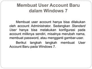 Membuat User Account Baru
dalam Windows 7
Membuat user account hanya bisa dilakukan
oleh account Administrator. Sedangkan Standard
User hanya bisa melakukan konfigurasi pada
account miliknya sendiri, misalnya merubah nama,
membuat password, atau mengganti gambar-user.
Berikut langkah langkah membuat User
Account Baru pada Windows 7.
 