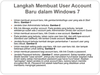 Langkah Membuat User Account
Baru dalam Windows 7
 Untuk membuat account baru, klik gambar/simbol/logo user yang ada di Start
Menu. Gambar-1
 Jendela User Administrator terbuka. Gambar-2
 Klik link Manage another account. Pada jendela yang terbuka, tampak
setidaknya sudah ada 2 account yaitu Administrator (Anda) dan account Guest.
 Untuk membuat account baru, klik Create a new account. Gambar-3
 Pada jendela yang terbuka, isikan nama user baru tsb. dan pilih type-account
Standard user (deffault), klik tombol Create account. Gambar-4
 Jendela Account terbuka kembali dengan pertambahan 1 account user yang
baru dibuat. Gambar-5
 Untuk merubah setting pada user-baru, klik icon user-baru tsb. dan tampak
beberapa pilihan untuk setting. Gambar-6
 Untuk membuat password bagi account baru, klik link Create a password.
 Jendela Password terbuka - Gambar-7, isikan password. Setiap karakter yang
diketik bersifat "case sensitif", artinya jika menuliskan huruf-besar (kapital) maka
di-lain waktu setiap memasukkan password juga harus huruf besar. Abaikan
"peringatan" dalam jendela ini untuk account baru, karena belum memiliki
encrypted file dll. Password hint adalah kata/frasa yang diketikkan untuk
membantu mengingat password.
 
