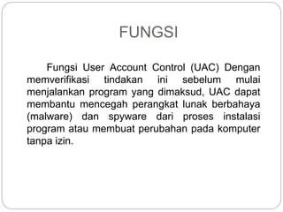 FUNGSI
Fungsi User Account Control (UAC) Dengan
memverifikasi tindakan ini sebelum mulai
menjalankan program yang dimaksud, UAC dapat
membantu mencegah perangkat lunak berbahaya
(malware) dan spyware dari proses instalasi
program atau membuat perubahan pada komputer
tanpa izin.
 