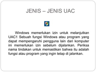 JENIS – JENIS UAC
Windows memerlukan izin untuk melanjutkan
UAC1 Sebuah fungsi Windows atau program yang
dapat mempengaruhi pengguna lain dari komputer
ini memerlukan izin sebelum dijalankan. Periksa
nama tindakan untuk memastikan bahwa itu adalah
fungsi atau program yang ingin tetap di jalankan.
 