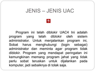 JENIS – JENIS UAC
Program ini telah diblokir UAC4 Ini adalah
program yang telah diblokir oleh sistem
administrator. Untuk menjalankan program ini,
Sobat harus menghubungi (login sebagai)
administrator dan meminta agar program tidak
diblokir. Program yang mendapat peringatan ini
kemungkinan memang program jahat yang tidak
perlu sobat teruskan untuk dijalankan pada
komputer, jadi sebaiknya di tolak saja.
 