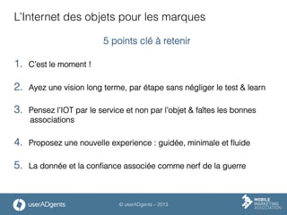 © userADgents – 2013
L’Internet des objets pour les marques
5 points clé à retenir
1.  C’est le moment !
2.  Ayez une vision long terme, par étape sans négliger le test & learn
3.  Pensez l’IOT par le service et non par l’objet & faîtes les bonnes
associations
4.  Proposez une nouvelle experience : guidée, minimale et ﬂuide
5.  La donnée et la conﬁance associée comme nerf de la guerre
 