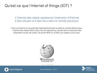 © userADgents – 2013
Qu’est ce que l’internet of things (IOT) ?
L'Internet des objets représente l'extension d'Internet
à des choses et à des lieux dans le monde physique.
Alors qu'Internet ne se prolonge habituellement pas au-delà du monde électronique,
l'internet des objets (IdO) a pour but de l'étendre au monde réel en associant des
étiquettes munies de codes, de puces RFID ou d'URLs aux objets ou aux lieux.
Source : Wikipedia
 