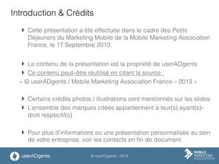 © userADgents – 2013
Introduction & Crédits
 Cette présentation a été effectuée dans le cadre des Petits
Déjeuners du Marketing Mobile de la Mobile Marketing Association
France, le 17 Septembre 2013.
 Le contenu de la présentation est la propriété de userADgents
 Ce contenu peut–être réutilisé en citant la source :
« © userADgents / Mobile Marketing Association France – 2013 »
 Certains crédits photos / illustrations sont mentionnés sur les slides
 L’ensemble des marques citées appartiennent à leur(s) ayant(s)-
droit respectif(s)
 Pour plus d’informations ou une présentation personnalisée au sein
de votre entreprise, voir les contacts en ﬁn de document
 