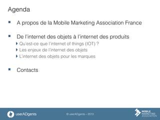 © userADgents – 2013
Agenda
§  A propos de la Mobile Marketing Association France
§  De l’internet des objets à l’internet des produits
 Qu’est-ce que l’internet of things (IOT) ?
 Les enjeux de l’internet des objets
 L’internet des objets pour les marques
§  Contacts
 