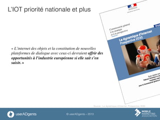 © userADgents – 2013
L’IOT priorité nationale et plus
« L’internet des objets et la constitution de nouvelles
plateformes de dialogue avec ceux-ci devraient offrir des
opportunités à l’industrie européenne si elle sait s’en
saisir. »	

Source : La dynamique d’Internet, Prospective 2030
 