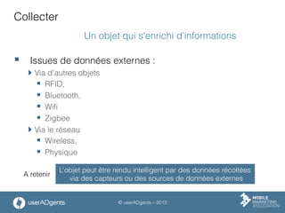 © userADgents – 2013
Collecter
Un objet qui s’enrichi d’informations
§  Issues de données externes :
 Via d’autres objets
§  RFID,
§  Bluetooth,
§  Wiﬁ
§  Zigbee
 Via le réseau
§  Wireless,
§  Physique
L’objet peut être rendu intelligent par des données récoltées
via des capteurs ou des sources de données externes
A retenir
 