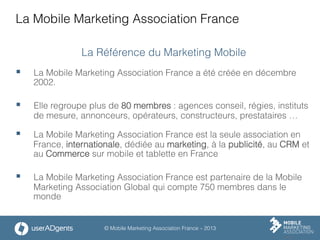 © Mobile Marketing Association France – 2013
La Mobile Marketing Association France
La Référence du Marketing Mobile
§  La Mobile Marketing Association France a été créée en décembre
2002.
§  Elle regroupe plus de 80 membres : agences conseil, régies, instituts
de mesure, annonceurs, opérateurs, constructeurs, prestataires …
§  La Mobile Marketing Association France est la seule association en
France, internationale, dédiée au marketing, à la publicité, au CRM et
au Commerce sur mobile et tablette en France
§  La Mobile Marketing Association France est partenaire de la Mobile
Marketing Association Global qui compte 750 membres dans le
monde
 