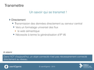 © userADgents – 2013
Transmettre
Un savoir qui se transmet !
 Directement
§  Transmission des données directement au serveur central
w  Vers un formatage universel des ﬂux
§  le web sémantique
w  Nécessite à terme la généralisation d’IP V6
Dans l’IOT d’aujourd’hui, un objet connecté n’est pas nécessairement connecté
directement au réseau.
A retenir
 